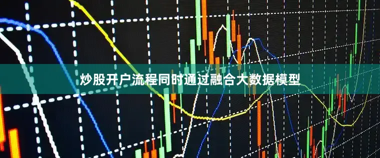 炒股开户流程同时通过融合大数据模型