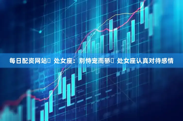 每日配资网站​　　处女座：别恃宠而骄​　　处女座认真对待感情