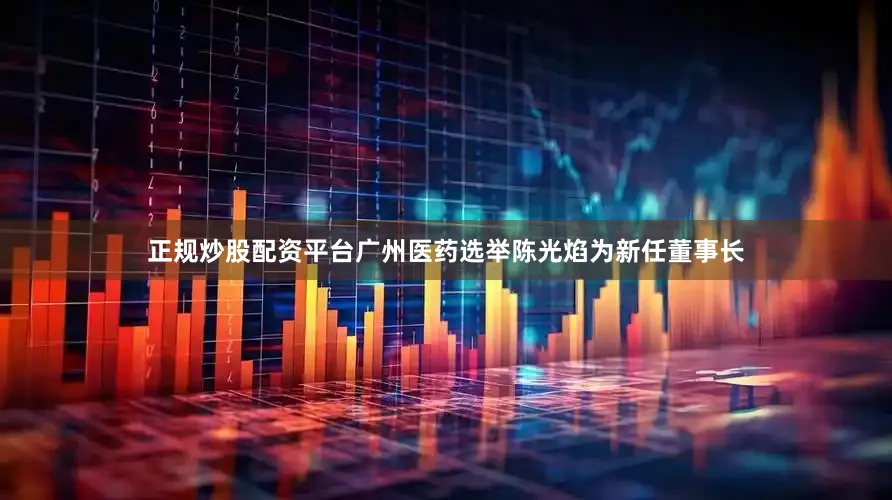 正规炒股配资平台广州医药选举陈光焰为新任董事长
