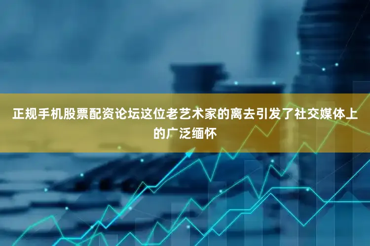 正规手机股票配资论坛这位老艺术家的离去引发了社交媒体上的广泛缅怀