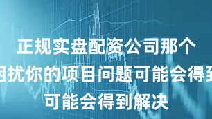 正规实盘配资公司那个一直困扰你的项目问题可能会得到解决