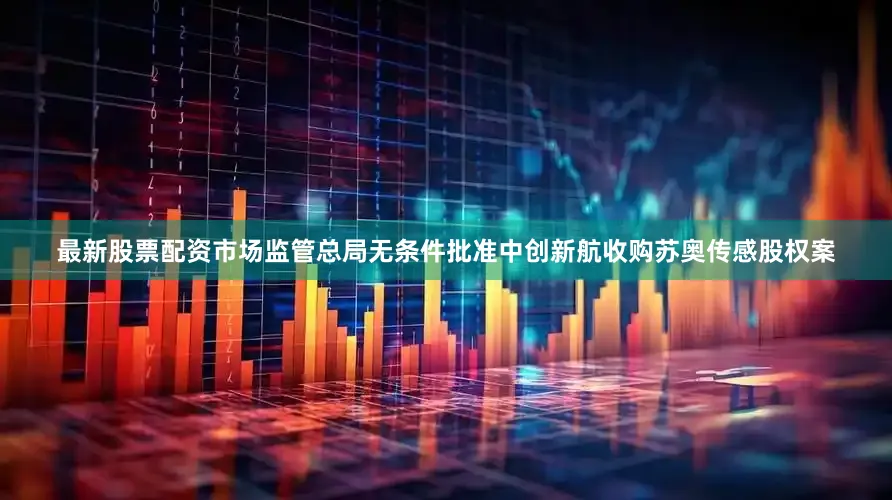 最新股票配资市场监管总局无条件批准中创新航收购苏奥传感股权案