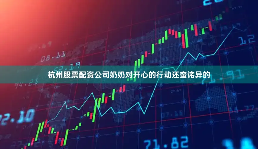 杭州股票配资公司奶奶对开心的行动还蛮诧异的