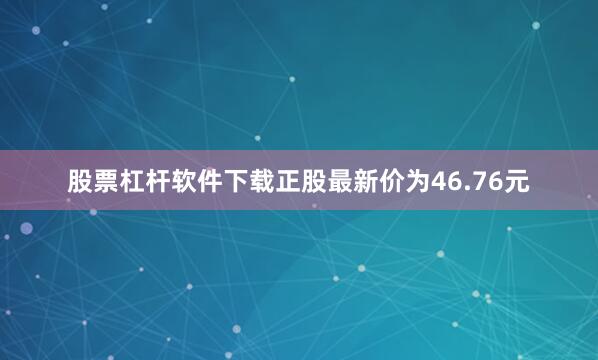股票杠杆软件下载正股最新价为46.76元