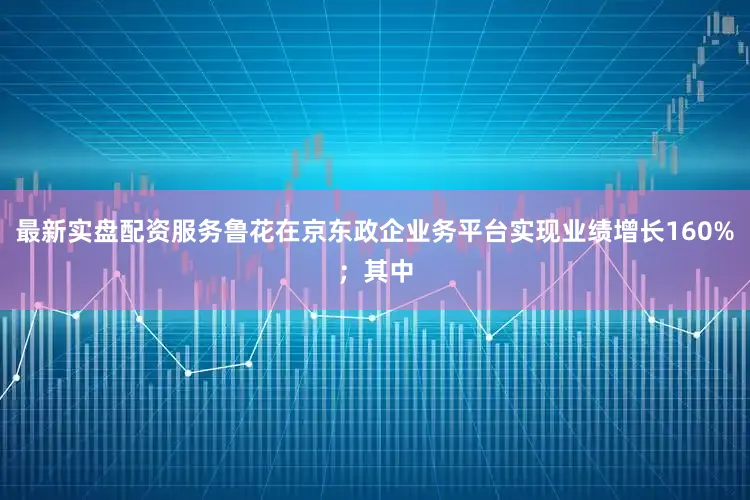 最新实盘配资服务鲁花在京东政企业务平台实现业绩增长160%;其中